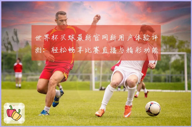 世界杯买球最新官网新用户体验评测：轻松畅享比赛直播与精彩功能