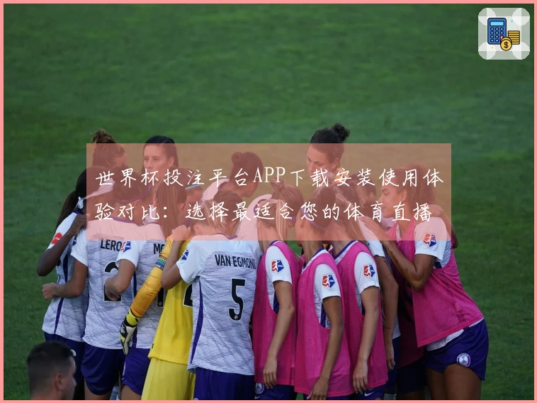 世界杯投注平台APP下载安装使用体验对比：选择最适合您的体育直播平台